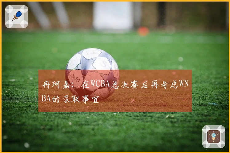 冉珂嘉：在WCBA总决赛后再考虑WNBA的录取事宜