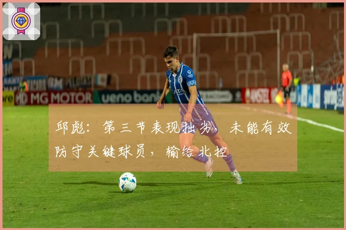 邱彪：第三节表现拙劣，未能有效防守关键球员，输给北控