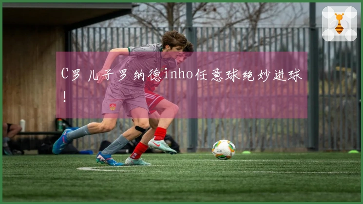 C罗儿子罗纳德inho任意球绝妙进球！