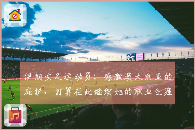 伊朗女足运动员：感激澳大利亚的庇护，打算在此继续她的职业生涯