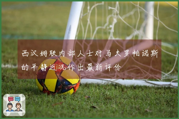西汉姆联内部人士对马夫罗帕诺斯的平静近况作出最新评价
