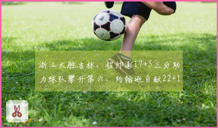浙江大胜吉林，程帅澎17+5三分助力球队攀升第六，约翰逊贡献22+11