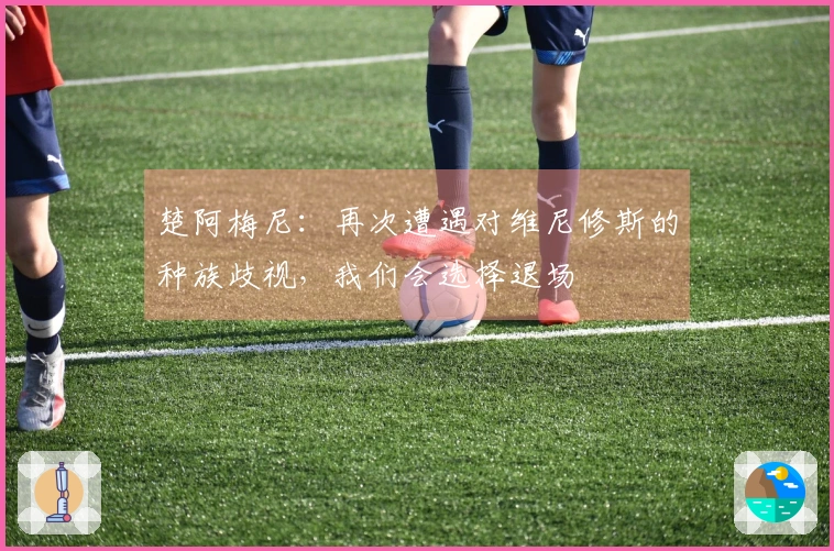 楚阿梅尼：再次遭遇对维尼修斯的种族歧视，我们会选择退场
