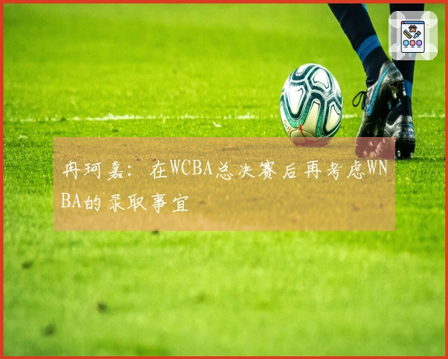 冉珂嘉：在WCBA总决赛后再考虑WNBA的录取事宜