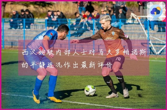 西汉姆联内部人士对马夫罗帕诺斯的平静近况作出最新评价