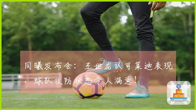 同曦发布会：王世龙认可莱迪表现，球队攻防状态令人满意！