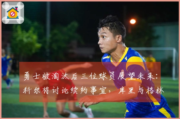 勇士被淘汰后三位球员展望未来：科尔将讨论续约事宜，库里与格林表达续留愿望