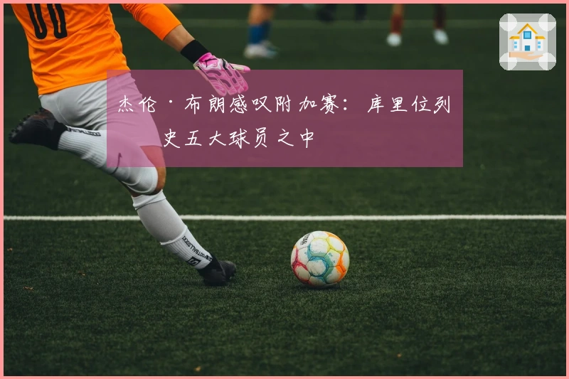 杰伦·布朗感叹附加赛：库里位列历史五大球员之中