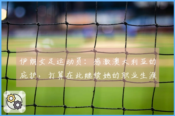 伊朗女足运动员：感激澳大利亚的庇护，打算在此继续她的职业生涯